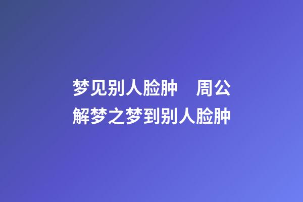 梦见别人脸肿　周公解梦之梦到别人脸肿